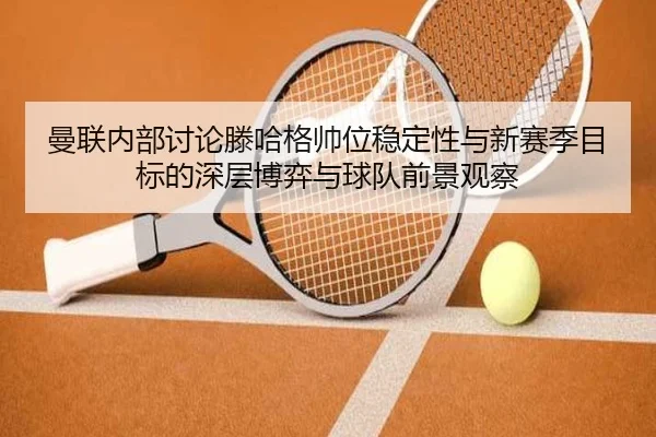 曼联内部讨论滕哈格帅位稳定性与新赛季目标的深层博弈与球队前景观察